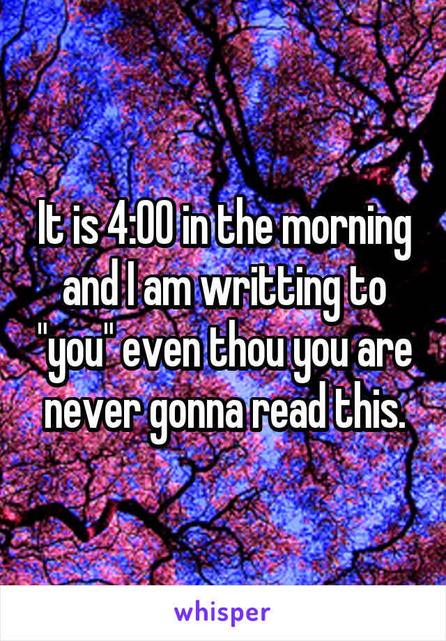 It is 4:00 in the morning and I am writting to "you" even thou you are never gonna read this.