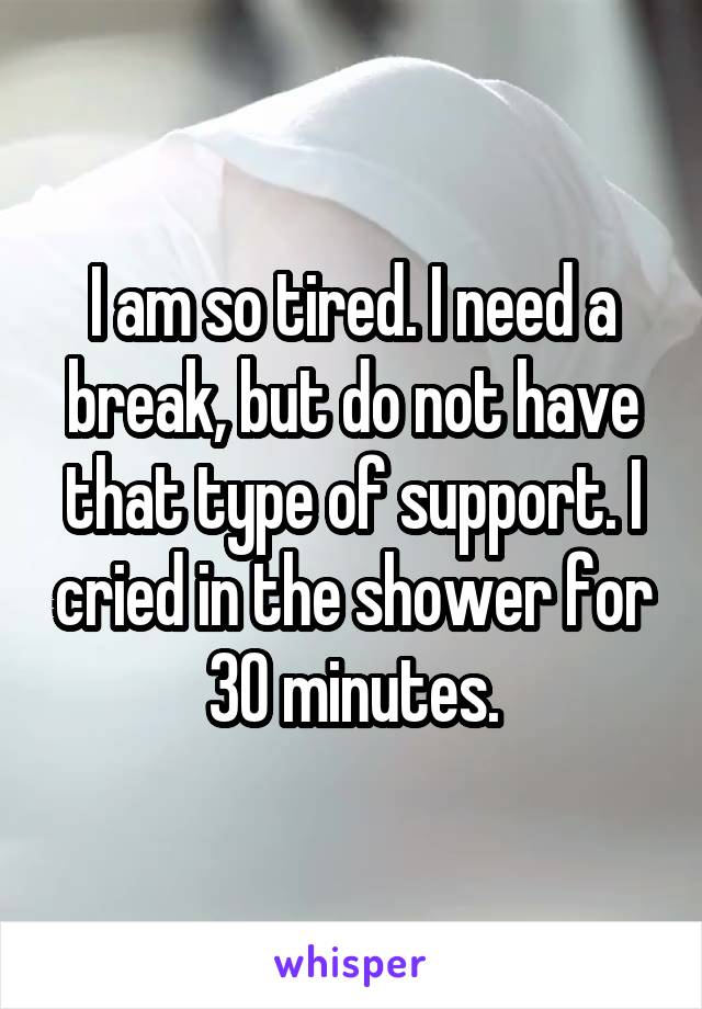 I am so tired. I need a break, but do not have that type of support. I cried in the shower for 30 minutes.