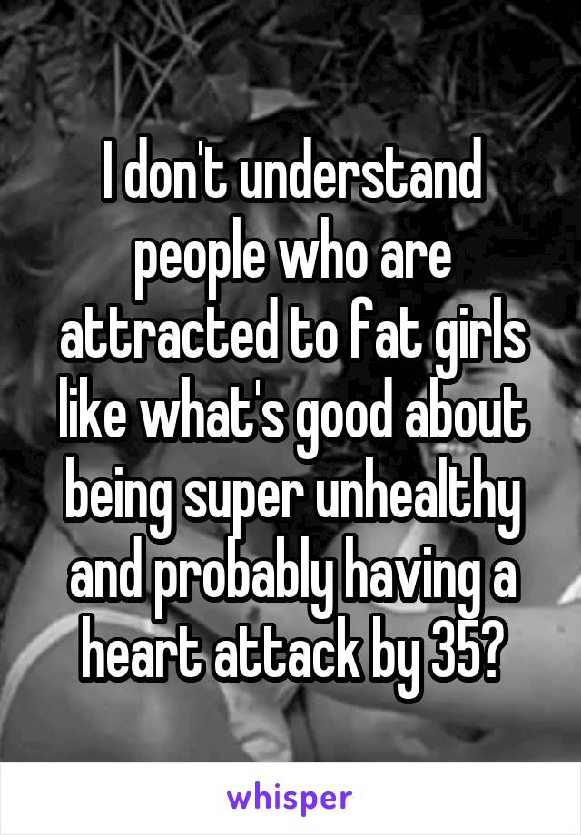 I don't understand people who are attracted to fat girls like what's good about being super unhealthy and probably having a heart attack by 35?