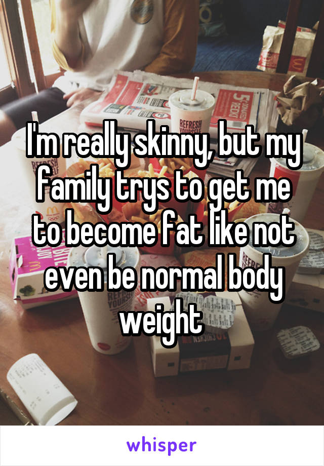 I'm really skinny, but my family trys to get me to become fat like not even be normal body weight 