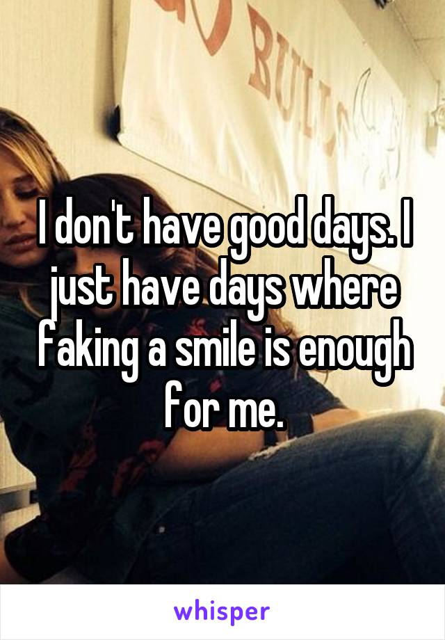 I don't have good days. I just have days where faking a smile is enough for me.