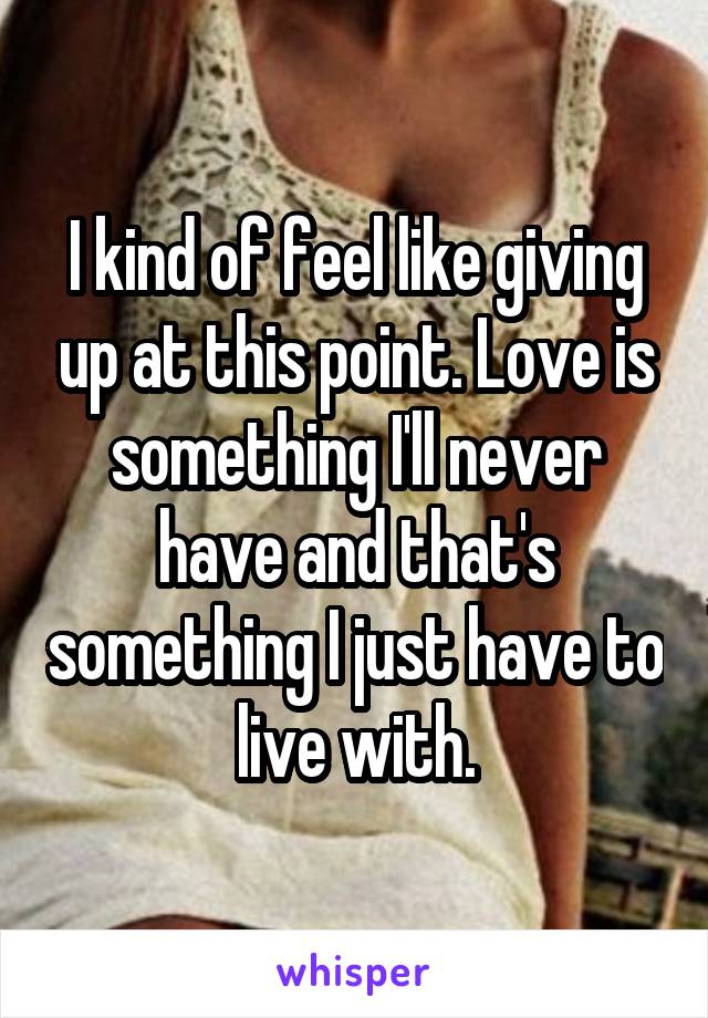 I kind of feel like giving up at this point. Love is something I'll never have and that's something I just have to live with.