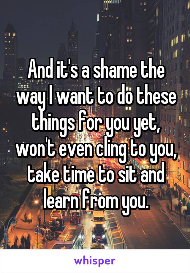 And it's a shame the way I want to do these things for you yet, won't even cling to you, take time to sit and learn from you.