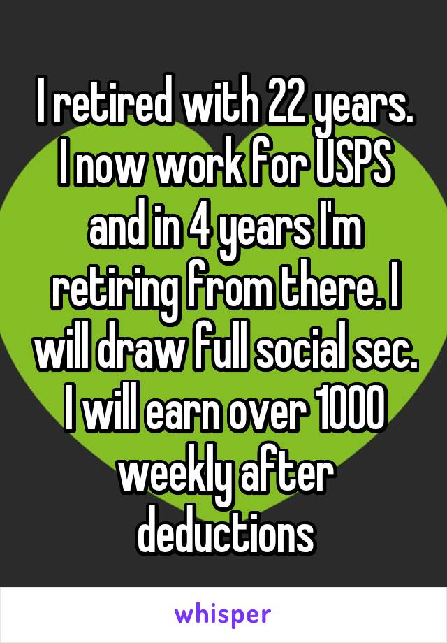 I retired with 22 years. I now work for USPS and in 4 years I'm retiring from there. I will draw full social sec. I will earn over 1000 weekly after deductions