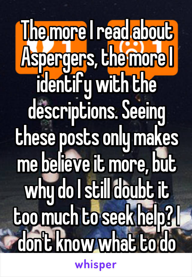 The more I read about Aspergers, the more I identify with the descriptions. Seeing these posts only makes me believe it more, but why do I still doubt it too much to seek help? I don't know what to do