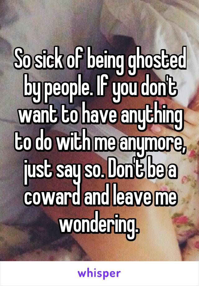 So sick of being ghosted by people. If you don't want to have anything to do with me anymore, just say so. Don't be a coward and leave me wondering. 