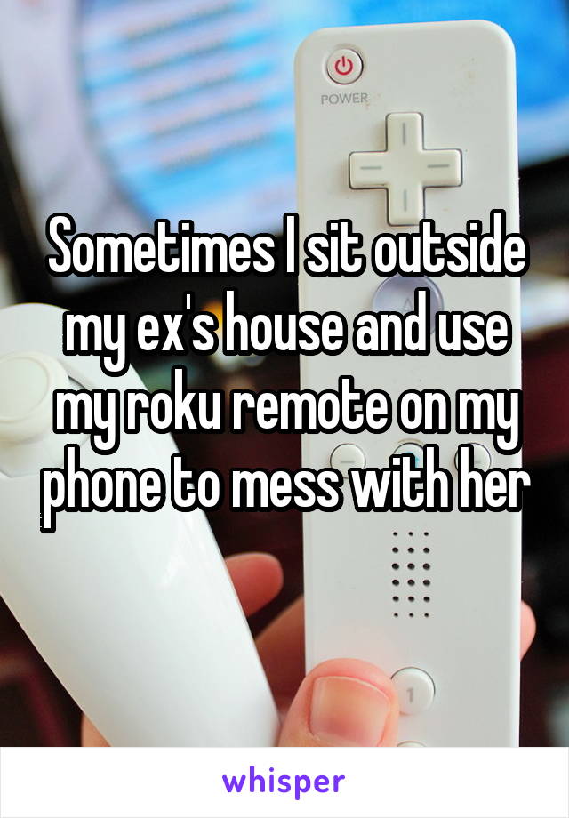 Sometimes I sit outside my ex's house and use my roku remote on my phone to mess with her 