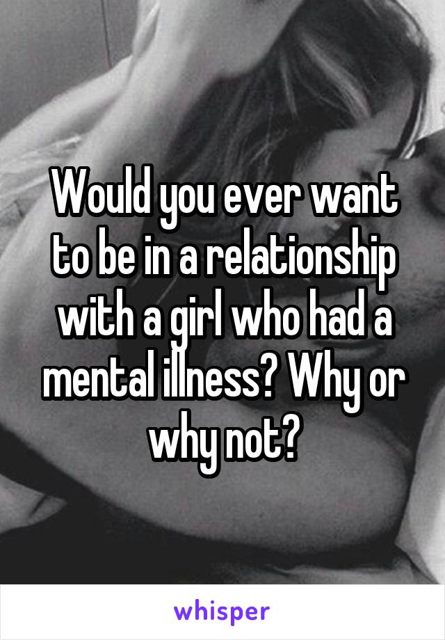 Would you ever want to be in a relationship with a girl who had a mental illness? Why or why not?