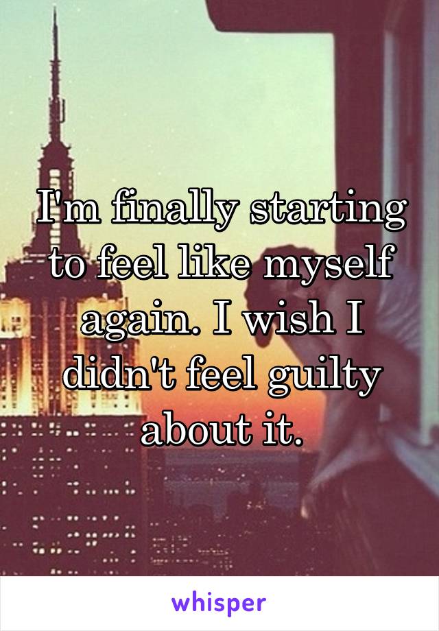 I'm finally starting to feel like myself again. I wish I didn't feel guilty about it.