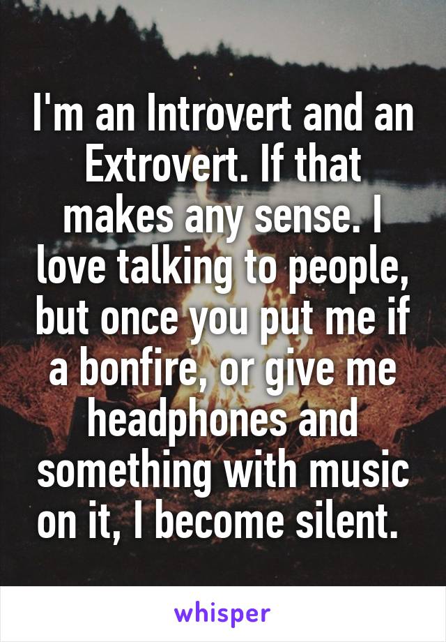 I'm an Introvert and an Extrovert. If that makes any sense. I love talking to people, but once you put me if a bonfire, or give me headphones and something with music on it, I become silent. 