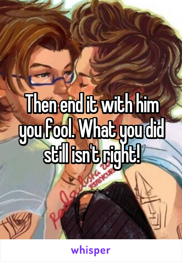 Then end it with him you fool. What you did still isn't right!