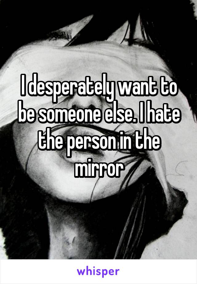 I desperately want to be someone else. I hate the person in the mirror
