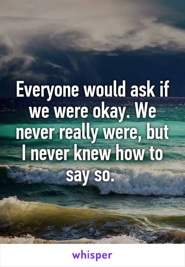 Everyone would ask if we were okay. We never really were, but I never knew how to say so. 