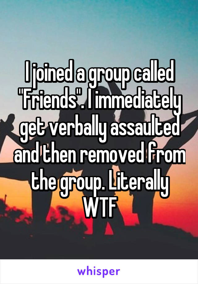 I joined a group called "Friends". I immediately get verbally assaulted and then removed from the group. Literally WTF