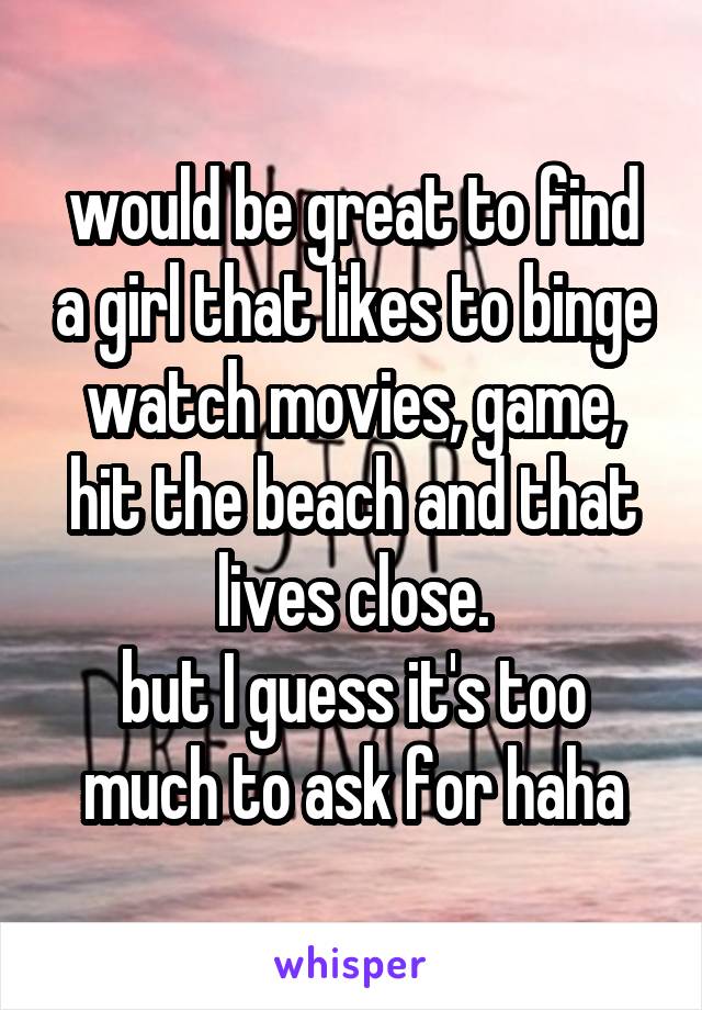 would be great to find a girl that likes to binge watch movies, game, hit the beach and that lives close.
but I guess it's too much to ask for haha