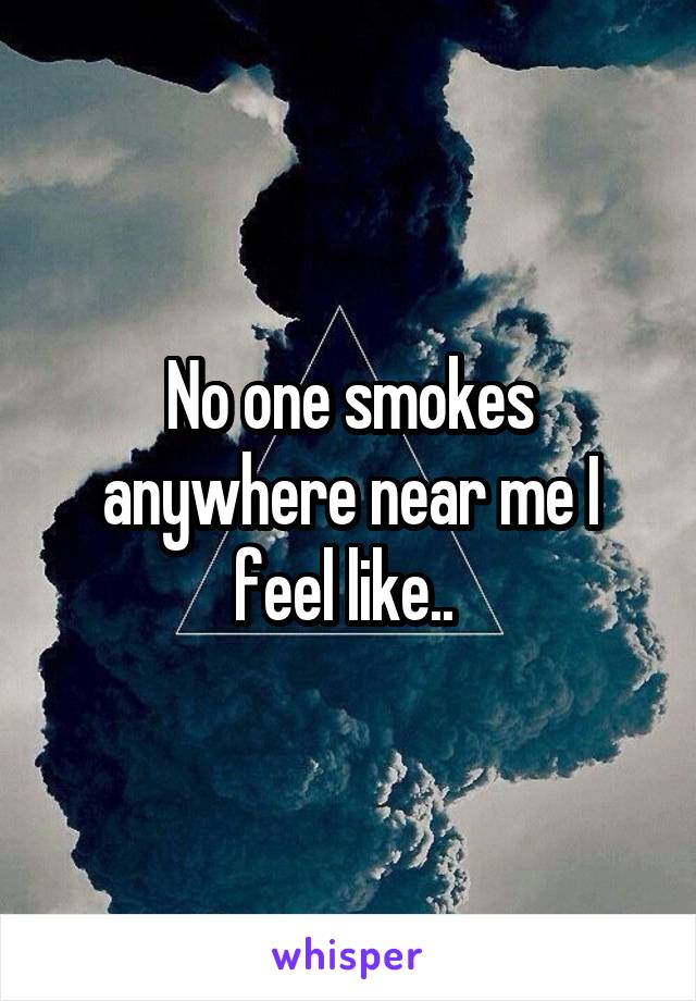 No one smokes anywhere near me I feel like.. 