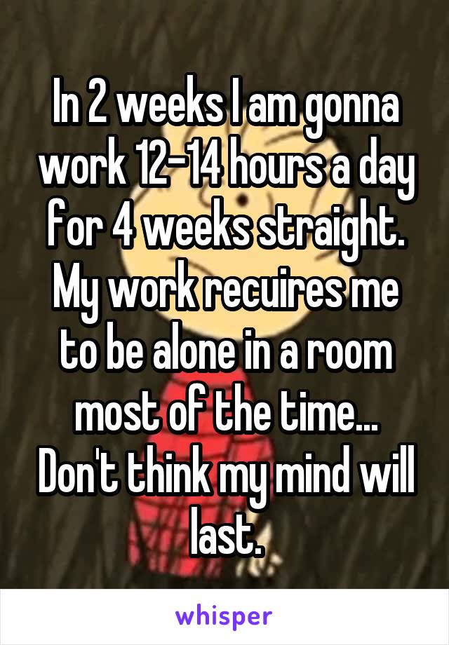 In 2 weeks I am gonna work 12-14 hours a day for 4 weeks straight. My work recuires me to be alone in a room most of the time... Don't think my mind will last.