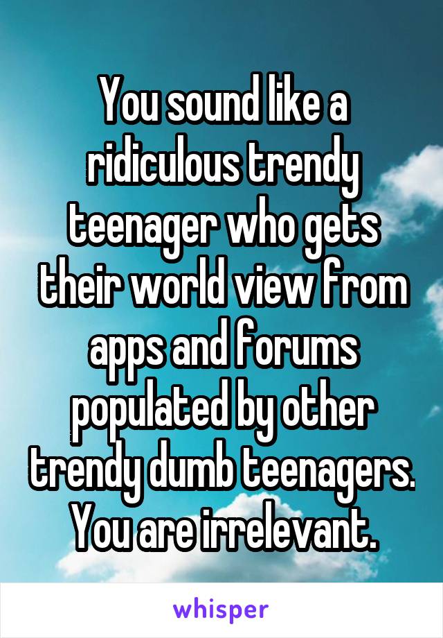 You sound like a ridiculous trendy teenager who gets their world view from apps and forums populated by other trendy dumb teenagers. You are irrelevant.