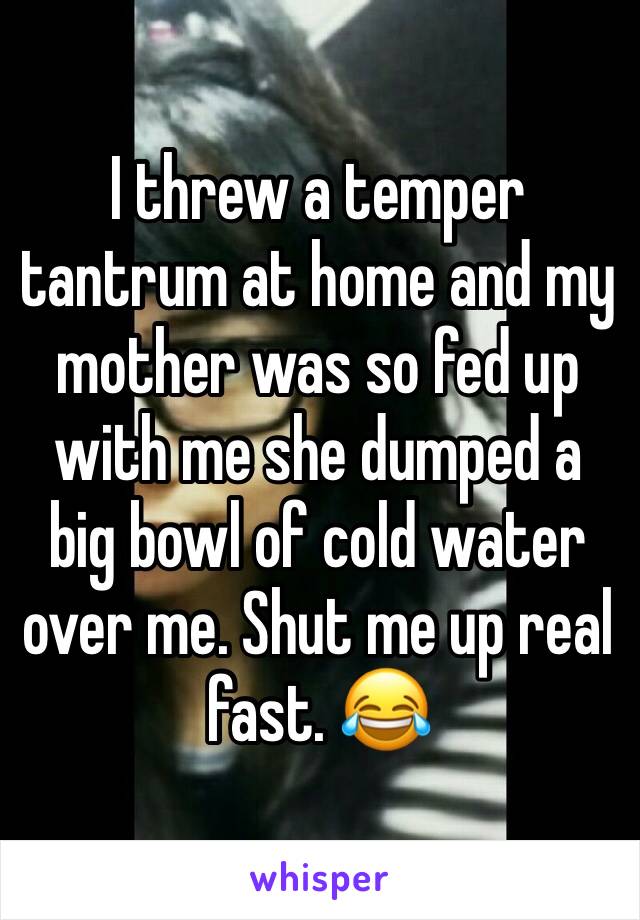 I threw a temper tantrum at home and my mother was so fed up with me she dumped a big bowl of cold water over me. Shut me up real fast. 😂