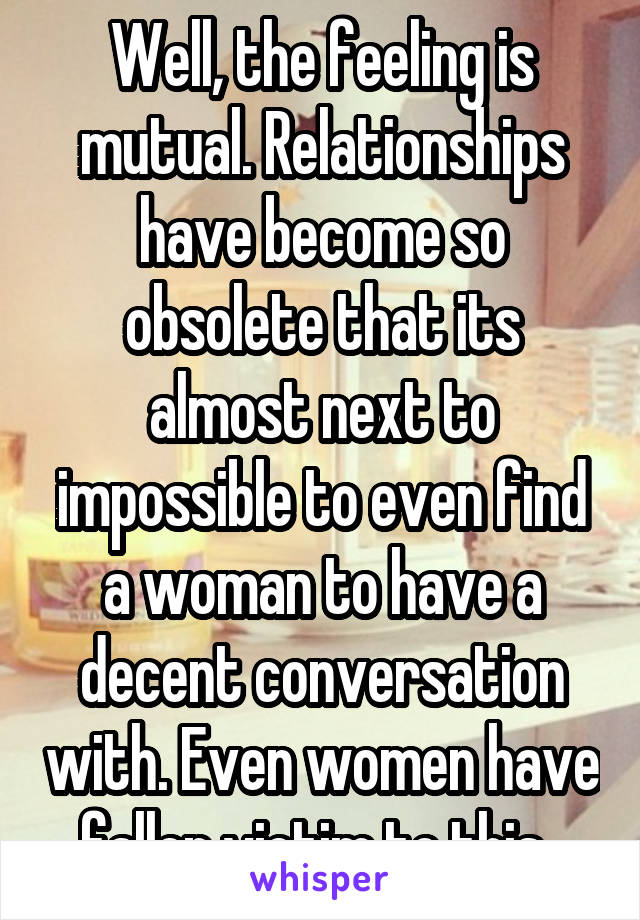 Well, the feeling is mutual. Relationships have become so obsolete that its almost next to impossible to even find a woman to have a decent conversation with. Even women have fallen victim to this. 