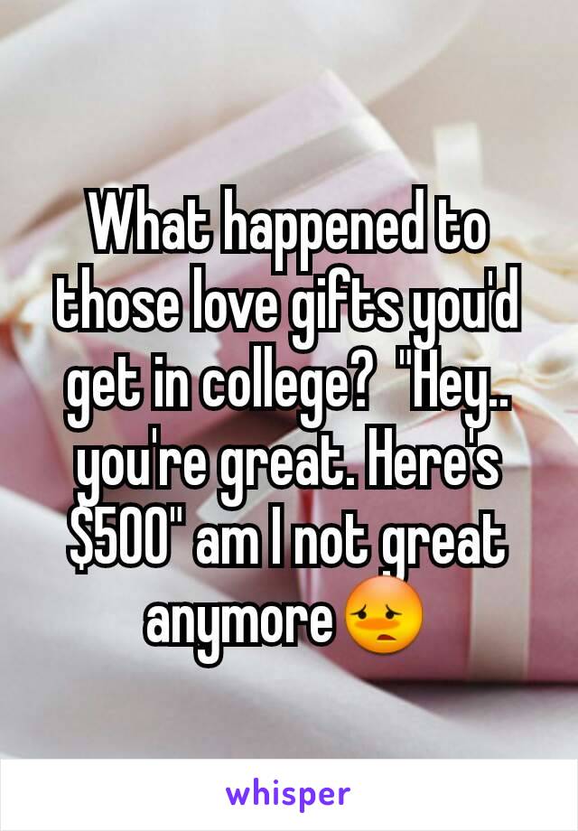 What happened to those love gifts you'd get in college?  "Hey.. you're great. Here's  $500" am I not great anymore😳