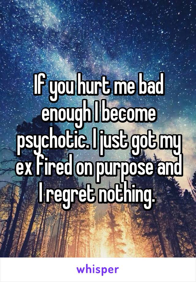 If you hurt me bad enough I become psychotic. I just got my ex fired on purpose and I regret nothing. 