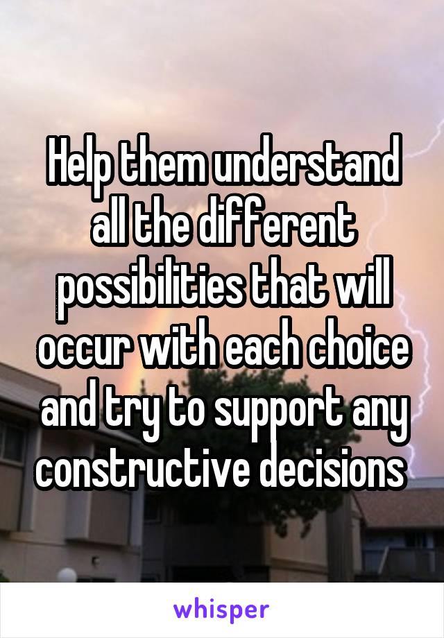 Help them understand all the different possibilities that will occur with each choice and try to support any constructive decisions 