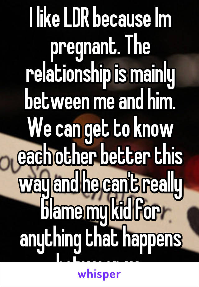 I like LDR because Im pregnant. The relationship is mainly between me and him. We can get to know each other better this way and he can't really blame my kid for anything that happens between us.