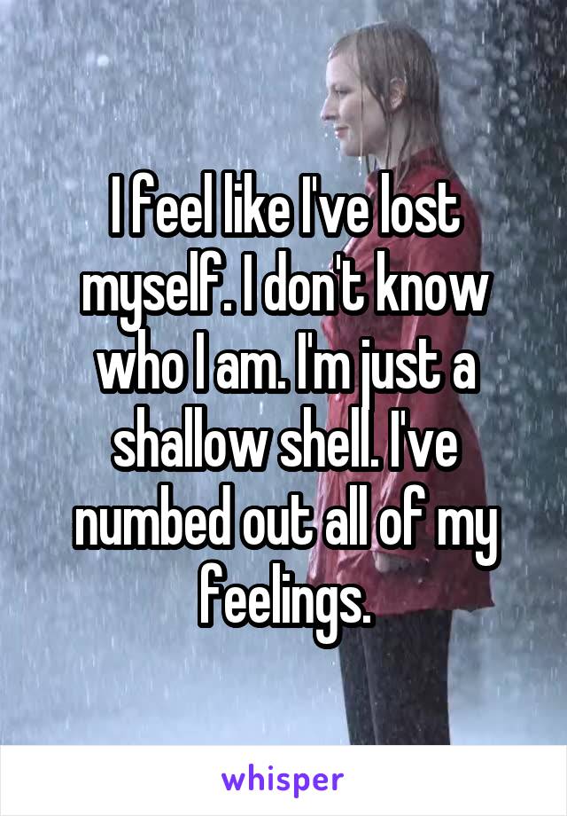 I feel like I've lost myself. I don't know who I am. I'm just a shallow shell. I've numbed out all of my feelings.