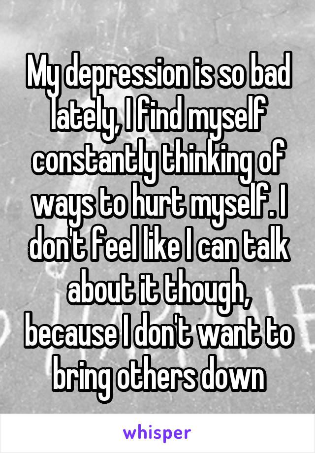 My depression is so bad lately, I find myself constantly thinking of ways to hurt myself. I don't feel like I can talk about it though, because I don't want to bring others down