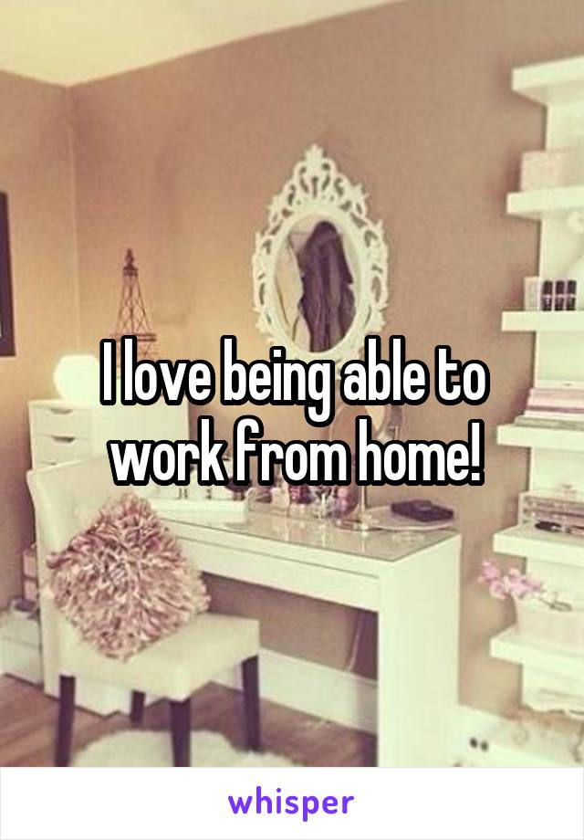 I love being able to work from home!