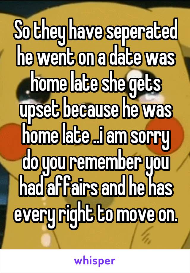 So they have seperated he went on a date was home late she gets upset because he was home late ..i am sorry do you remember you had affairs and he has every right to move on. 