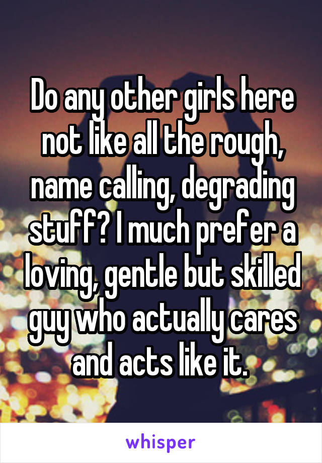 Do any other girls here not like all the rough, name calling, degrading stuff? I much prefer a loving, gentle but skilled guy who actually cares and acts like it. 