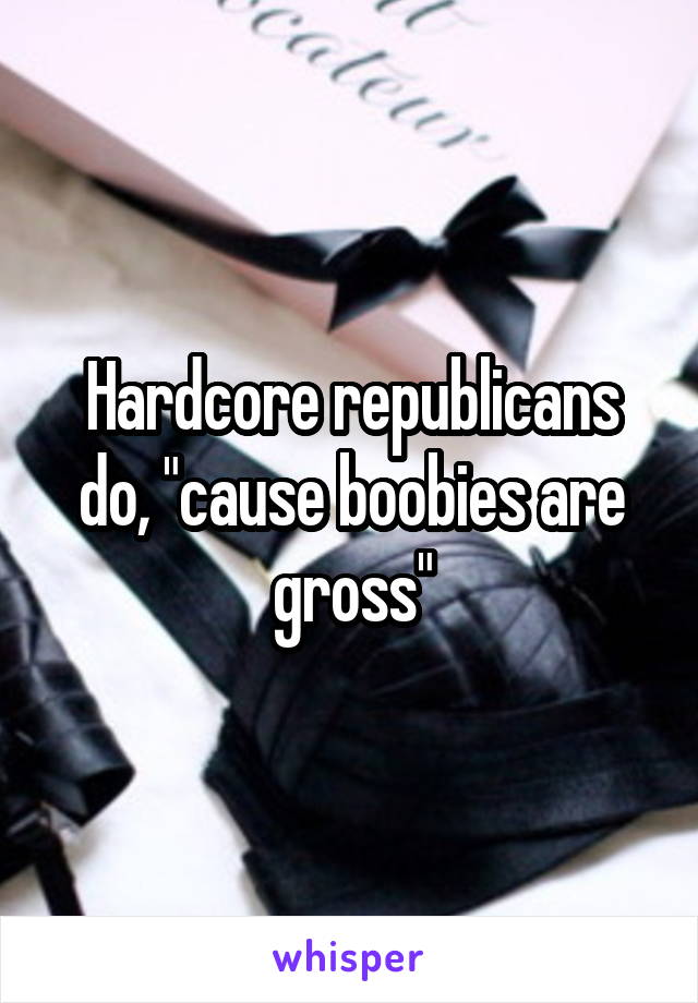 Hardcore republicans do, "cause boobies are gross"