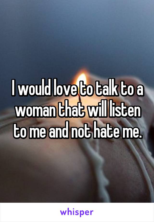 I would love to talk to a woman that will listen to me and not hate me.