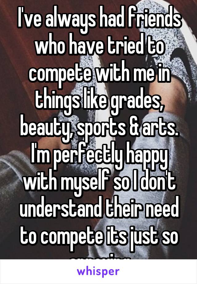 I've always had friends who have tried to compete with me in things like grades, beauty, sports & arts. I'm perfectly happy with myself so I don't understand their need to compete its just so annoying