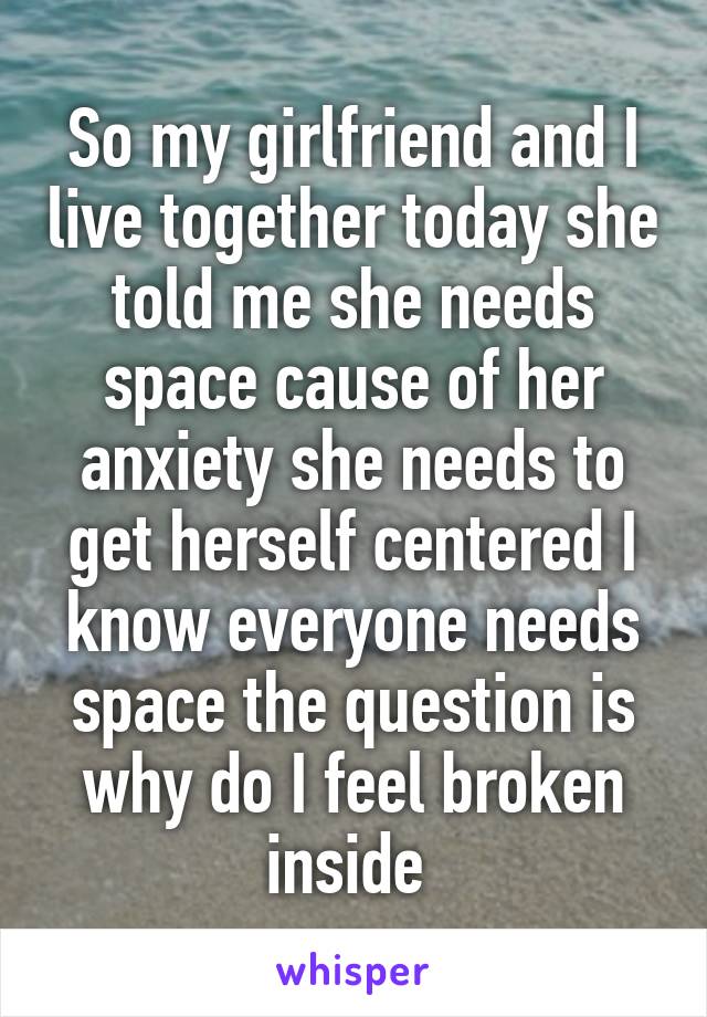 So my girlfriend and I live together today she told me she needs space cause of her anxiety she needs to get herself centered I know everyone needs space the question is why do I feel broken inside 