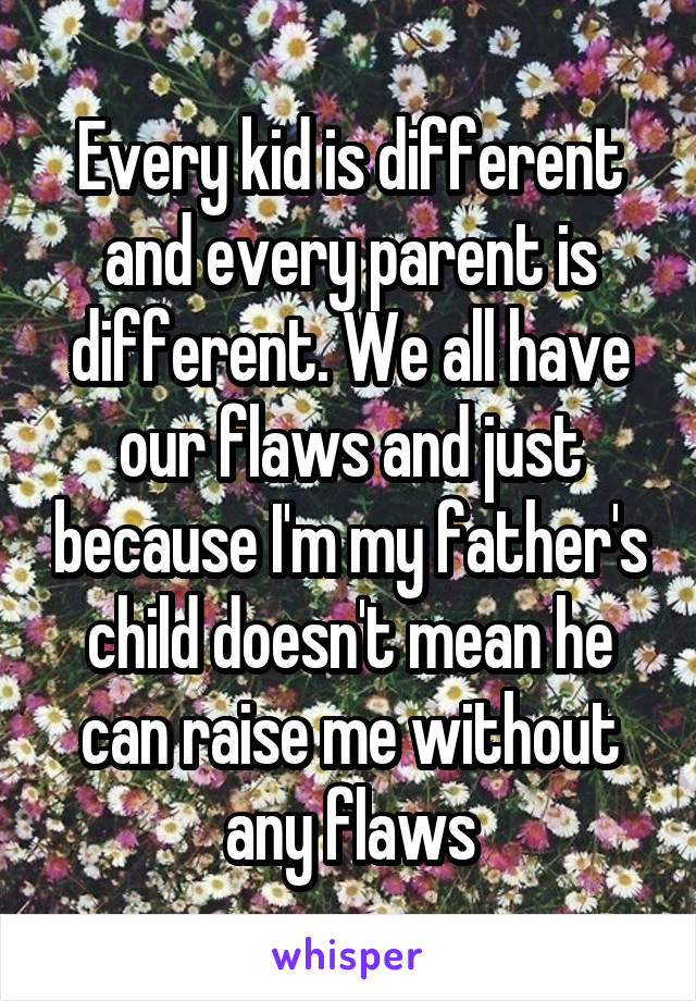 Every kid is different and every parent is different. We all have our flaws and just because I'm my father's child doesn't mean he can raise me without any flaws