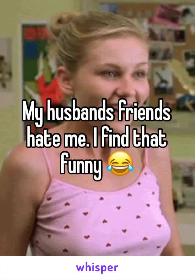 My husbands friends hate me. I find that funny 😂 