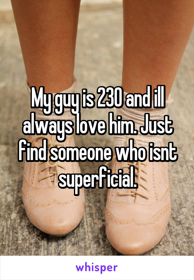 My guy is 230 and ill always love him. Just find someone who isnt superficial.