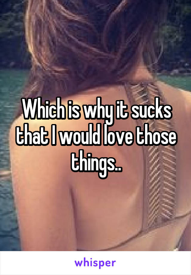 Which is why it sucks that I would love those things..