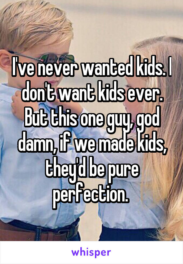 I've never wanted kids. I don't want kids ever. But this one guy, god damn, if we made kids, they'd be pure perfection. 