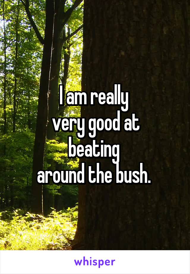 I am really 
very good at
beating 
around the bush. 