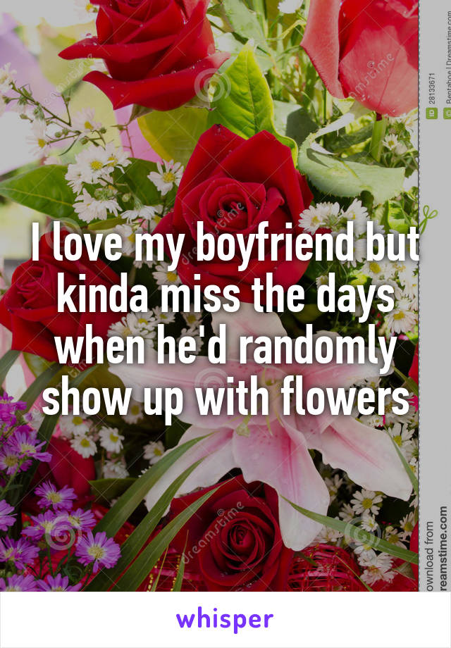 I love my boyfriend but kinda miss the days when he'd randomly show up with flowers