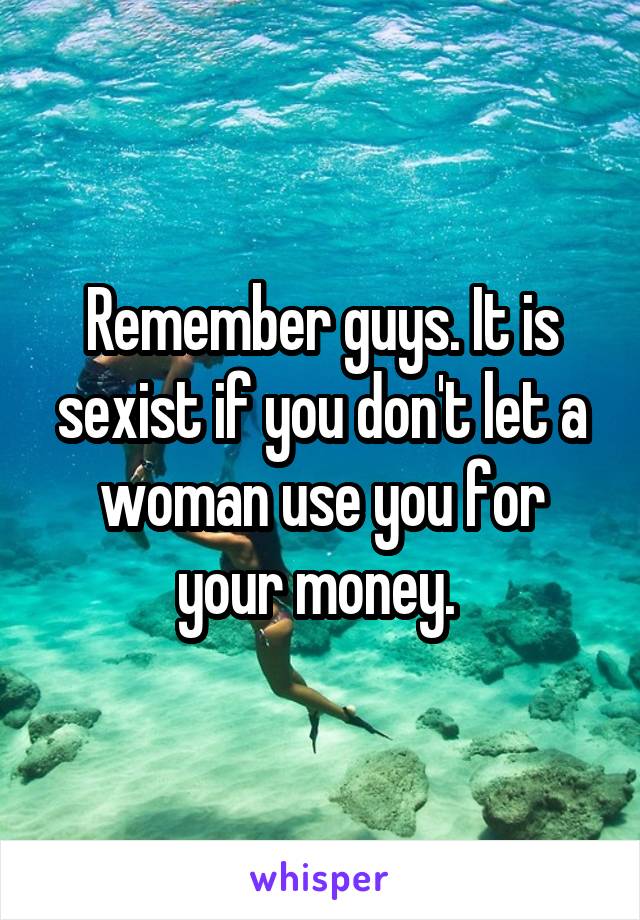 Remember guys. It is sexist if you don't let a woman use you for your money. 