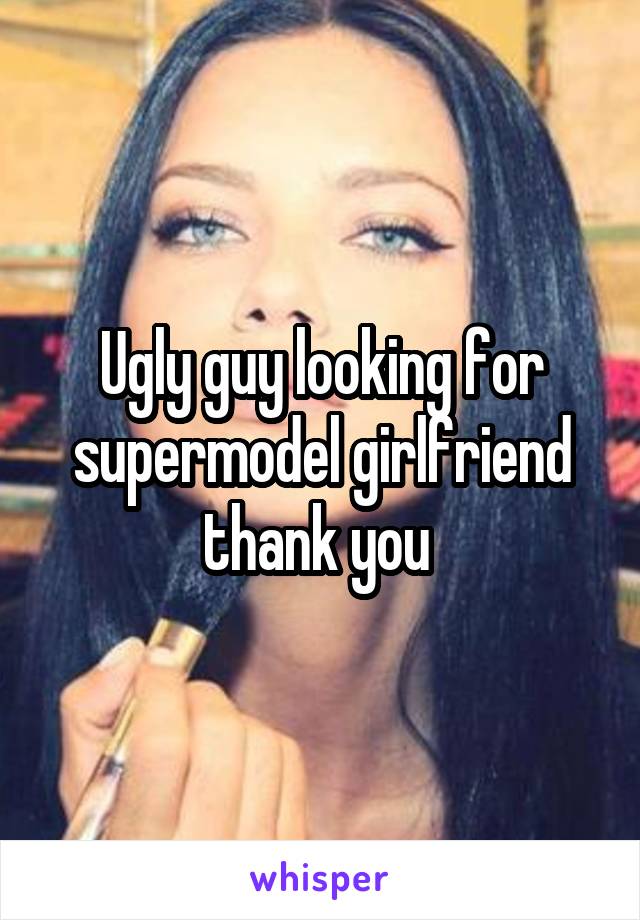 Ugly guy looking for supermodel girlfriend thank you 