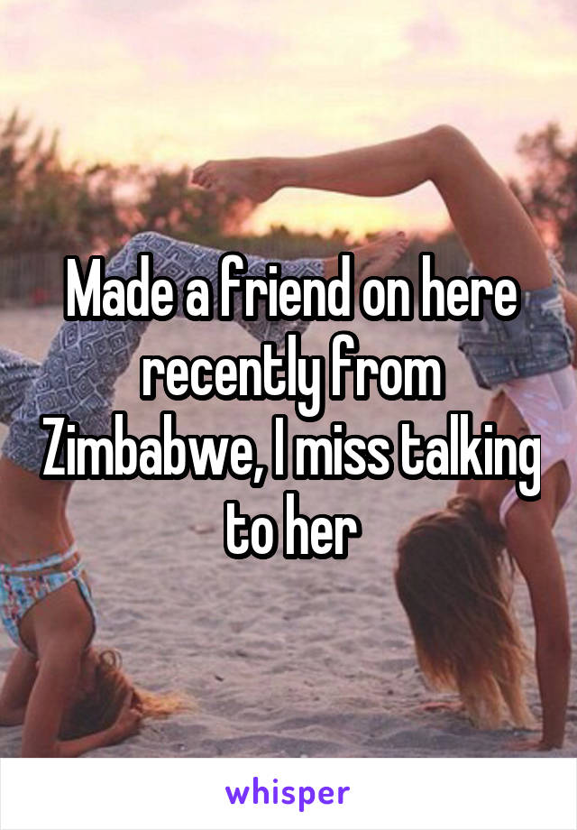 Made a friend on here recently from Zimbabwe, I miss talking to her