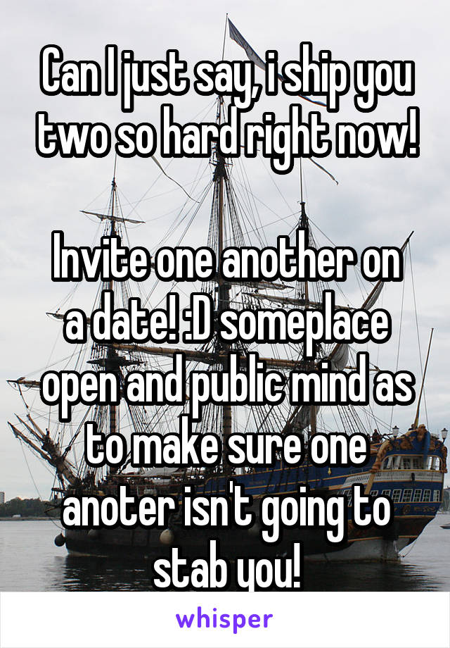 Can I just say, i ship you two so hard right now!

Invite one another on a date! :D someplace open and public mind as to make sure one anoter isn't going to stab you!