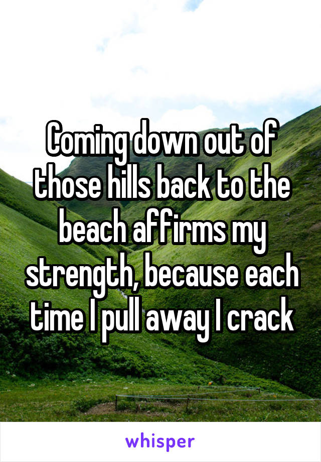 Coming down out of those hills back to the beach affirms my strength, because each time I pull away I crack