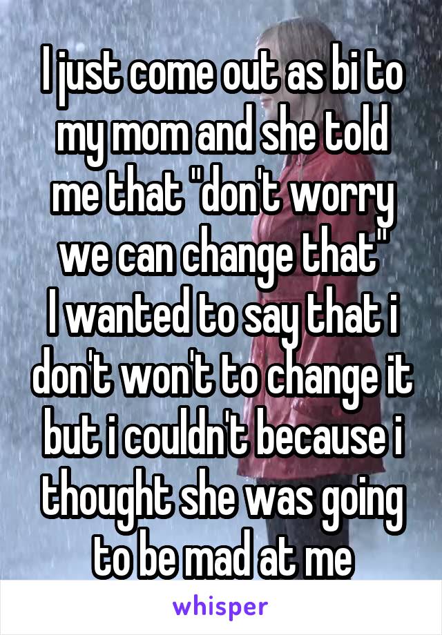 I just come out as bi to my mom and she told me that "don't worry we can change that"
I wanted to say that i don't won't to change it but i couldn't because i thought she was going to be mad at me